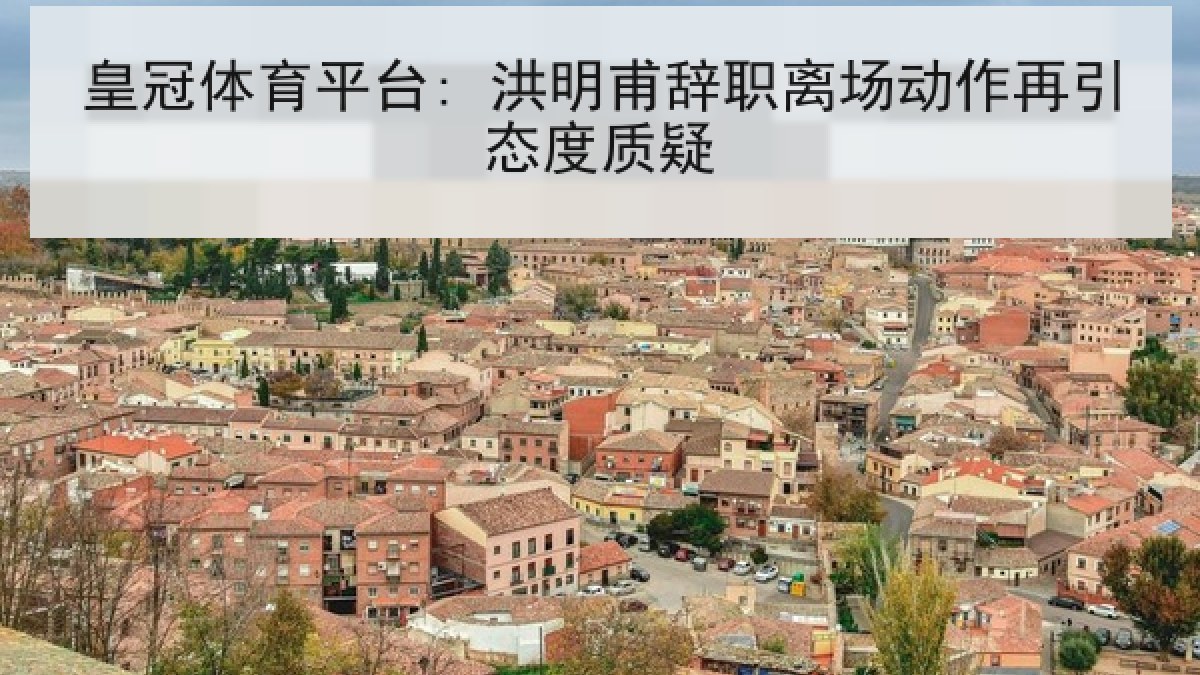 皇冠体育平台: 洪明甫辞职离场动作再引态度质疑 皇冠体育平台: 洪明甫辞职离场动作再引态度质疑