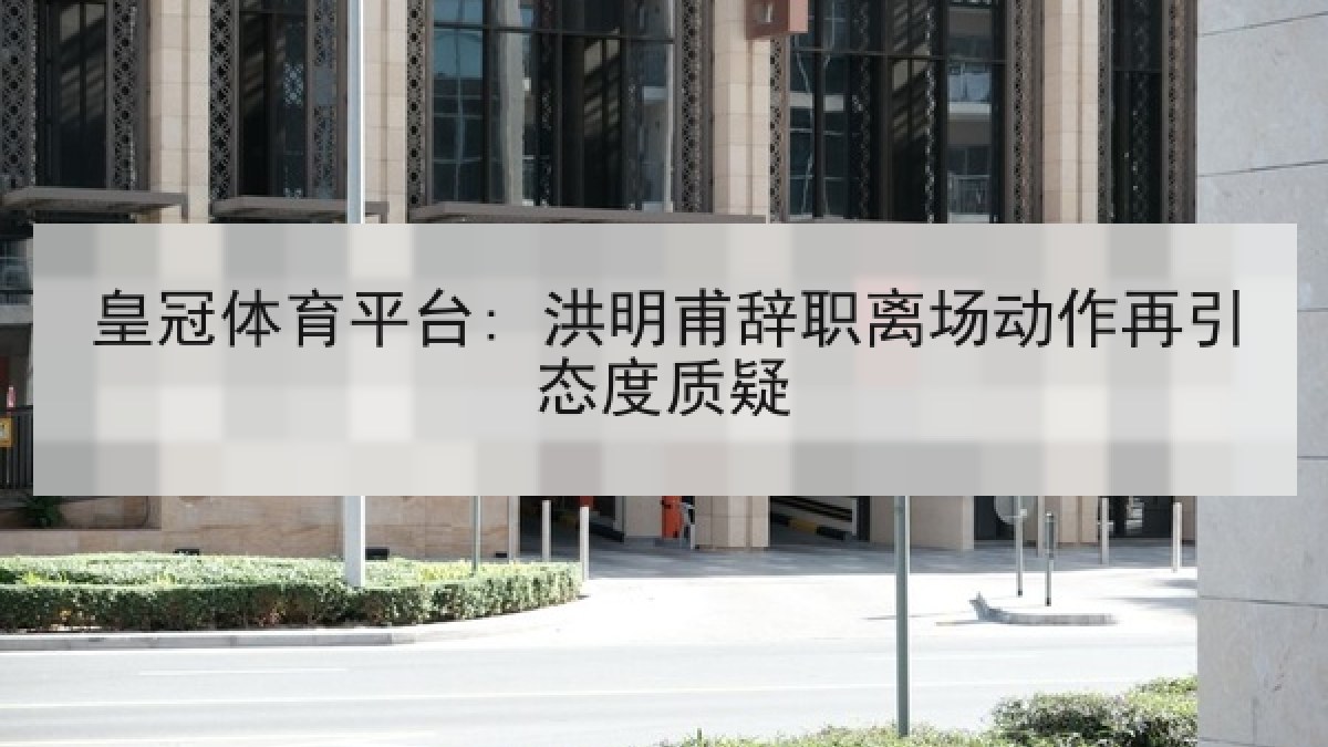 皇冠体育平台: 洪明甫辞职离场动作再引态度质疑 皇冠体育平台: 洪明甫辞职离场动作再引态度质疑